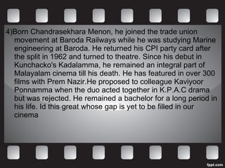 4)Born Chandrasekhara Menon, he joined the trade union movement at Baroda Railways while he was studying Marine engineering at Baroda. He returned his CPI party card after the split in 1962 and turned to theatre. Since his debut in Kunchacko's Kadalamma, he remained an integral part of Malayalam cinema till his death. He has featured in over 300 films with Prem Nazir.He proposed to colleague Kaviyoor Ponnamma when the duo acted together in K.P.A.C drama but was rejected. He remained a bachelor for a long period in his life. Id this great whose gap is yet to be filled in our cinema 