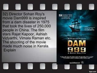 32)  Director Sohan Roy's  movie Dam999 is inspired  from a dam disaster in 1975  that took the lives of 250,000  people in China. The film  stars Rajat Kapoor, Ashish  Vidyarthi, Vimala Raman etc.  The shooting of the movie  made much noise in Kerala. Explain 