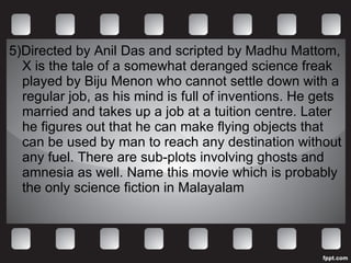5)Directed by Anil Das and scripted by Madhu Mattom, X is the tale of a somewhat deranged science freak played by Biju Menon who cannot settle down with a regular job, as his mind is full of inventions. He gets married and takes up a job at a tuition centre. Later he figures out that he can make flying objects that can be used by man to reach any destination without any fuel. There are sub-plots involving ghosts and amnesia as well. Name this movie which is probably the only science fiction in Malayalam 