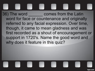 36) The word ______ comes from the Latin word for face or countenance and originally referred to any facial expression. Over time, though, it came to mean gladness and was first recorded as a shout of encouragement or support in 1720's. Name the good word and why does it feature in this quiz? 