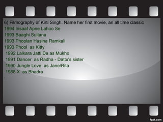 6) Filmography of Kirti Singh. Name her first movie, an all time classic 1994 Insaaf Apne Lahoo Se  1993 Baaghi Sultana  1993 Phoolan Hasina Ramkali  1993 Phool  as Kitty 1992 Lalkara Jatti Da as Mukho 1991 Dancer  as Radha - Dattu's sister 1990 Jungle Love  as Jane/Rita 1988 X  as Bhadra . 