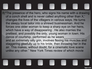 8)"The presence of the hero, who signs his name with a drawing of a conch shell and is never called anything other than X,' changes the lives of the villagers in various ways. He turns the sleepy local tailor into a shrewd businessman. And he forces one older woman to keep a sharp eye on her hens, which have a way of disappearing . He also marries the prettiest, and possibly the only, young woman in town. His dance of courtship, performed as he wears____________ and an extremely silly grin, involves flexing his muscles and staggering gleefully up to his bride, then throwing her in the air. This makes, without doubt, for a cinematic love scene unlike any other.” New York Times review of which movie 