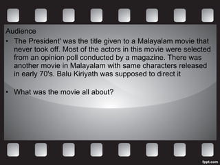 Audience The President' was the title given to a Malayalam movie that never took off. Most of the actors in this movie were selected from an opinion poll conducted by a magazine. There was another movie in Malayalam with same characters released in early 70's. Balu Kiriyath was supposed to direct it   What was the movie all about? 