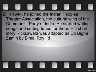 2) In 1944, he joined the Indian Peoples Theater Association, the cultural wing of the Communist Party of India. He started writing songs and setting tunes for them. His short story Ricksawala was adapted as Do Bigha Zamin by Bimal Roy. id 