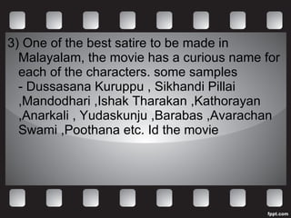 3)  One of the best satire to be made in Malayalam, the movie has a curious name for each of the characters. some samples - Dussasana Kuruppu , Sikhandi Pillai ,Mandodhari ,Ishak Tharakan ,Kathorayan ,Anarkali , Yudaskunju ,Barabas ,Avarachan Swami ,Poothana etc. Id the movie 