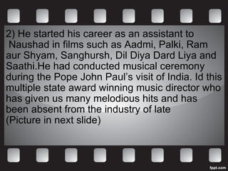 2)  He started his career as an assistant to  Naushad in films such as Aadmi, Palki, Ram aur Shyam, Sanghursh, Dil Diya Dard Liya and Saathi.He had conducted musical ceremony during the Pope John Paul’s visit of India. Id this multiple state award winning music director who has given us many melodious hits and has been absent from the industry of late (Picture in next slide)  