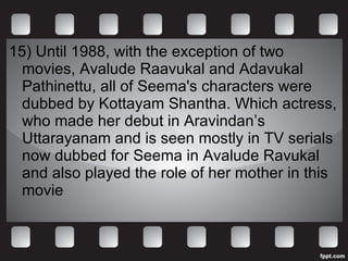15)  Until 1988, with the exception of two movies, Avalude Raavukal and Adavukal Pathinettu, all of Seema's characters were dubbed by Kottayam Shantha. Which actress, who made her debut in Aravindan’s Uttarayanam and is seen mostly in TV serials now dubbed for Seema in Avalude Ravukal and also played the role of her mother in this movie 