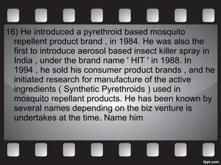 16)  He introduced a pyrethroid based mosquito repellent product brand , in 1984. He was also the first to introduce aerosol based insect killer spray in India , under the brand name ' HIT ' in 1988. In 1994 , he sold his consumer product brands , and he initiated research for manufacture of the active ingredients ( Synthetic Pyrethroids ) used in mosquito repellant products. He has been known by several names depending on the biz venture is undertakes at the time. Name him 