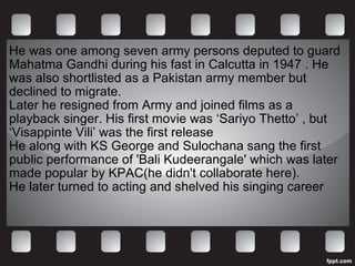 He was one among seven army persons deputed to guard Mahatma Gandhi during his fast in Calcutta in 1947 . He was also shortlisted as a Pakistan army member but declined to migrate.  Later he resigned from Army and joined films as a playback singer. His first movie was ‘Sariyo Thetto’ , but ‘Visappinte Vili’ was the first release He along with KS George and Sulochana sang the first public performance of 'Bali Kudeerangale' which was later made popular by KPAC(he didn't collaborate here). He later turned to acting and shelved his singing career 