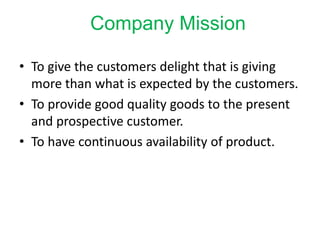 Company Mission
• To give the customers delight that is giving
more than what is expected by the customers.
• To provide good quality goods to the present
and prospective customer.
• To have continuous availability of product.
 
