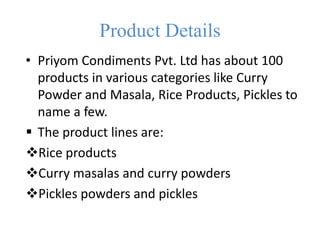 Product Details
• Priyom Condiments Pvt. Ltd has about 100
products in various categories like Curry
Powder and Masala, Rice Products, Pickles to
name a few.
 The product lines are:
Rice products
Curry masalas and curry powders
Pickles powders and pickles
 