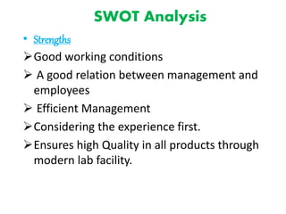 SWOT Analysis
• Strengths
Good working conditions
 A good relation between management and
employees
 Efficient Management
Considering the experience first.
Ensures high Quality in all products through
modern lab facility.
 