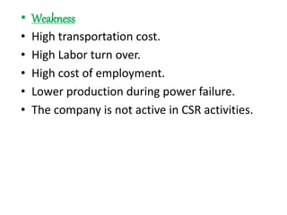 • Weakness
• High transportation cost.
• High Labor turn over.
• High cost of employment.
• Lower production during power failure.
• The company is not active in CSR activities.
 