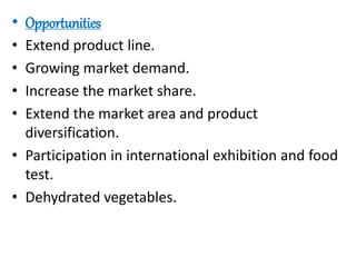 • Opportunities
• Extend product line.
• Growing market demand.
• Increase the market share.
• Extend the market area and product
diversification.
• Participation in international exhibition and food
test.
• Dehydrated vegetables.
 