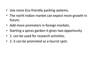 • Use more Eco-friendly packing systems.
• The north Indian market can expect more growth in
future.
• Add more promoters in foreign markets.
• Starting a spices garden-it gives two opportunity
• 1. can be used for research activities.
• 2. it can be promoted as a tourist spot.
 
