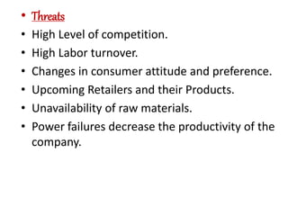 • Threats
• High Level of competition.
• High Labor turnover.
• Changes in consumer attitude and preference.
• Upcoming Retailers and their Products.
• Unavailability of raw materials.
• Power failures decrease the productivity of the
company.
 