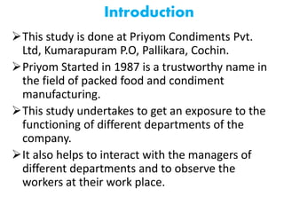 Introduction
This study is done at Priyom Condiments Pvt.
Ltd, Kumarapuram P.O, Pallikara, Cochin.
Priyom Started in 1987 is a trustworthy name in
the field of packed food and condiment
manufacturing.
This study undertakes to get an exposure to the
functioning of different departments of the
company.
It also helps to interact with the managers of
different departments and to observe the
workers at their work place.
 