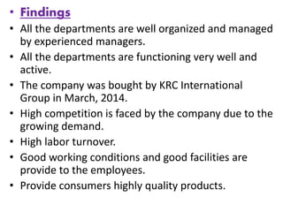• Findings
• All the departments are well organized and managed
by experienced managers.
• All the departments are functioning very well and
active.
• The company was bought by KRC International
Group in March, 2014.
• High competition is faced by the company due to the
growing demand.
• High labor turnover.
• Good working conditions and good facilities are
provide to the employees.
• Provide consumers highly quality products.
 