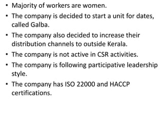 • Majority of workers are women.
• The company is decided to start a unit for dates,
called Galba.
• The company also decided to increase their
distribution channels to outside Kerala.
• The company is not active in CSR activities.
• The company is following participative leadership
style.
• The company has ISO 22000 and HACCP
certifications.
 