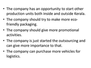 • The company has an opportunity to start other
production units both inside and outside Kerala.
• The company should try to make more eco-
friendly packaging.
• The company should give more promotional
activities.
• The company is just started the outsourcing and
can give more importance to that.
• The company can purchase more vehicles for
logistics.
 
