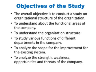 Objectives of the Study
• The overall objective is to conduct a study on
organizational structure of the organization.
• To understand about the functional areas of
the company.
• To understand the organization structure.
• To study various functions of different
departments in the company.
• To analyze the scope for the improvement for
the existing system.
• To analyze the strength, weakness,
opportunities and threats of the company.
 