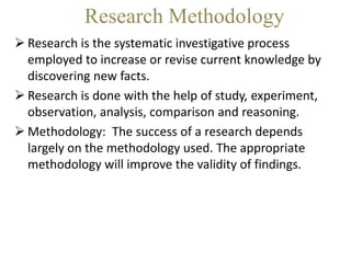 Research Methodology
 Research is the systematic investigative process
employed to increase or revise current knowledge by
discovering new facts.
 Research is done with the help of study, experiment,
observation, analysis, comparison and reasoning.
 Methodology: The success of a research depends
largely on the methodology used. The appropriate
methodology will improve the validity of findings.
 
