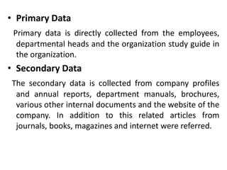 • Primary Data
Primary data is directly collected from the employees,
departmental heads and the organization study guide in
the organization.
• Secondary Data
The secondary data is collected from company profiles
and annual reports, department manuals, brochures,
various other internal documents and the website of the
company. In addition to this related articles from
journals, books, magazines and internet were referred.
 
