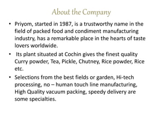 About the Company
• Priyom, started in 1987, is a trustworthy name in the
field of packed food and condiment manufacturing
industry, has a remarkable place in the hearts of taste
lovers worldwide.
• Its plant situated at Cochin gives the finest quality
Curry powder, Tea, Pickle, Chutney, Rice powder, Rice
etc.
• Selections from the best fields or garden, Hi-tech
processing, no – human touch line manufacturing,
High Quality vacuum packing, speedy delivery are
some specialties.
 