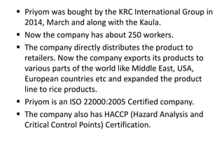  Priyom was bought by the KRC International Group in
2014, March and along with the Kaula.
 Now the company has about 250 workers.
 The company directly distributes the product to
retailers. Now the company exports its products to
various parts of the world like Middle East, USA,
European countries etc and expanded the product
line to rice products.
 Priyom is an ISO 22000:2005 Certified company.
 The company also has HACCP (Hazard Analysis and
Critical Control Points) Certification.
 