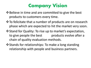 Company Vision
Believe in time and are committed to give the best
products to customers every time.
To felicitate that a number of products are on research
phase which are expected to hit the market very soon.
Stand for Quality: To rise up to market’s expectation,
to give people the best products evolve after a
chain of quality evaluation methods.
Stands for relationships: To make a long standing
relationship with people and business partners.
 