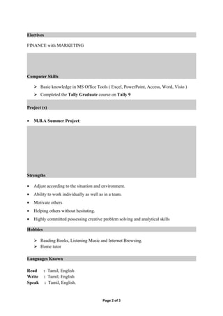 Electives

FINANCE with MARKETING




Computer Skills

     Basic knowledge in MS Office Tools ( Excel, PowerPoint, Access, Word, Visio )
     Completed the Tally Graduate course on Tally 9

Project (s)

•   M.B.A Summer Project:




Strengths

•   Adjust according to the situation and environment.
•   Ability to work individually as well as in a team.
•   Motivate others
•   Helping others without hesitating.
•   Highly committed possessing creative problem solving and analytical skills

Hobbies

     Reading Books, Listening Music and Internet Browsing.
     Home tutor

Languages Known

Read      : Tamil, English
Write     : Tamil, English
Speak     : Tamil, English.


                                           Page 2 of 3
 