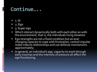 Continue…..
 1. Id
 2. Ego
 3. Super ego
 Which interact dynamically both with each other an with
the environment, that is, the individuals living situation
 Ego strengths are not a fixed condition but an ever
changing capacity to cope with frustration, control impulse
make mature relationships and use defense mechanisms
approximately.
 In general, an individual’s age, capacity to work through
early traumas and the intensity of pressure all affect the
ego functioning.
 