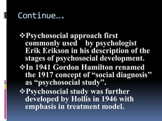 Continue….
Psychosocial approach first
commonly used by psychologist
Erik Erikson in his description of the
stages of psychosocial development.
In 1941 Gordon Hamilton renamed
the 1917 concept of “social diagnosis’’
as “psychosocial study”.
Psychosocial study was further
developed by Hollis in 1946 with
emphasis in treatment model.
 