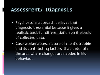 Assessment/ Diagnosis
 Psychosocial approach believes that
diagnosis is essential because it gives a
realistic basis for differentiation on the basis
of collected data.
 Case worker access nature of client’s trouble
and its contributing factors, that is identify
the area where changes are needed in his
behaviour.
 