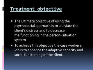 Treatment objective
 The ultimate objective of using the
psychosocial approach is to alleviate the
client’s distress and to decrease
malfunctioning in the person- situation
system
 To achieve this objective the case worker’s
job is to enhance the adaptive capacity and
social functioning of the client.
 