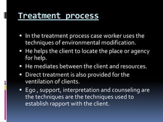 Treatment process
 In the treatment process case worker uses the
techniques of environmental modification.
 He helps the client to locate the place or agency
for help.
 He mediates between the client and resources.
 Direct treatment is also provided for the
ventilation of clients.
 Ego , support, interpretation and counseling are
the techniques are the techniques used to
establish rapport with the client.
 