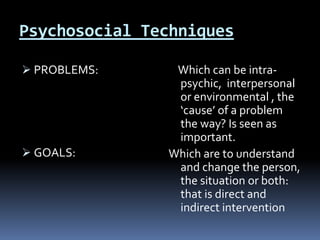 Psychosocial Techniques
 PROBLEMS:
 GOALS:
Which can be intra-
psychic, interpersonal
or environmental , the
‘cause’ of a problem
the way? Is seen as
important.
Which are to understand
and change the person,
the situation or both:
that is direct and
indirect intervention
 