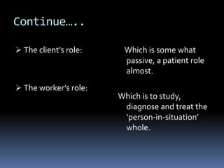 Continue…..
 The client’s role:
 The worker’s role:
Which is some what
passive, a patient role
almost.
Which is to study,
diagnose and treat the
‘person-in-situation’
whole.
 