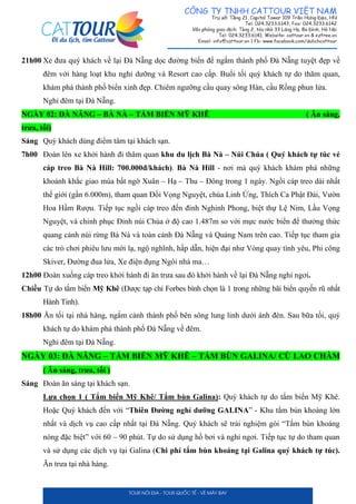 21h00 Xe đưa quý khách về lại Đà Nẵng dọc đường biển để ngắm thành phố Đà Nẵng tuyệt đẹp về
đêm với hàng loạt khu nghỉ dưỡng và Resort cao cấp. Buổi tối quý khách tự do thăm quan,
khám phá thành phố biển xinh đẹp. Chiêm ngưỡng cầu quay sông Hàn, cầu Rồng phun lửa.
Nghỉ đêm tại Đà Nẵng.
NGÀY 02: ĐÀ NẴNG – BÀ NÀ – TẮM BIỂN MỸ KHÊ ( Ăn sáng,
trưa, tối)
Sáng Quý khách dùng điểm tâm tại khách sạn.
7h00 Đoàn lên xe khởi hành đi thăm quan khu du lịch Bà Nà – Núi Chúa ( Quý khách tự túc vé
cáp treo Bà Nà Hill: 700.000đ/khách). Bà Nà Hill - nơi mà quý khách khám phá những
khoảnh khắc giao mùa bất ngờ Xuân – Hạ – Thu – Đông trong 1 ngày. Ngồi cáp treo dài nhất
thế giới (gần 6.000m), tham quan Đồi Vọng Nguyệt, chùa Linh Ứng, Thích Ca Phật Đài, Vườn
Hoa Hầm Rượu. Tiếp tục ngồi cáp treo đến đỉnh Nghinh Phong, biệt thự Lệ Nim, Lầu Vọng
Nguyệt, và chinh phục Đỉnh núi Chúa ở độ cao 1.487m so với mực nước biển để thưởng thức
quang cảnh núi rừng Bà Nà và toàn cảnh Đà Nẵng và Quảng Nam trên cao. Tiếp tục tham gia
các trò chơi phiêu lưu mới lạ, ngộ nghĩnh, hấp dẫn, hiện đại như Vòng quay tình yêu, Phi công
Skiver, Đường đua lửa, Xe điện đụng Ngôi nhà ma…
12h00 Đoàn xuống cáp treo khởi hành đi ăn trưa sau đó khởi hành về lại Đà Nẵng nghỉ ngơi.
Chiều Tự do tắm biển Mỹ Khê (Được tạp chí Forbes bình chọn là 1 trong những bãi biển quyến rũ nhất
Hành Tinh).
18h00 Ăn tối tại nhà hàng, ngắm cảnh thành phố bên sông lung linh dưới ánh đèn. Sau bữa tối, quý
khách tự do khám phá thành phố Đà Nẵng về đêm.
Nghỉ đêm tại Đà Nẵng.
NGÀY 03: ĐÀ NẴNG – TẮM BIỂN MỸ KHÊ – TẮM BÙN GALINA/ CÙ LAO CHÀM
( Ăn sáng, trưa, tối )
Sáng Đoàn ăn sáng tại khách sạn.
Lựa chọn 1 ( Tắm biển Mỹ Khê/ Tắm bùn Galina): Quý khách tự do tắm biển Mỹ Khê.
Hoặc Quý khách đến với “Thiên Đường nghỉ dưỡng GALINA” - Khu tắm bùn khoáng lớn
nhất và dịch vụ cao cấp nhất tại Đà Nẵng. Quý khách sẽ trải nghiệm gói “Tắm bùn khoáng
nóng đặc biệt” với 60 – 90 phút. Tự do sử dụng hồ bơi và nghỉ ngơi. Tiếp tục tự do tham quan
và sử dụng các dịch vụ tại Galina (Chi phí tắm bùn khoáng tại Galina quý khách tự túc).
Ăn trưa tại nhà hàng.
 