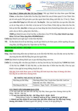 Lựa chọn 2 (khám phá đảo Cù Lao Chàm): Nếu quý khách lựa chọn tham quan Cù Lao
Chàm, xe đưa đoàn về phía biển Cửa Đại, Quý khách lên cano đi thăm quan Cù Lao Chàm: khu
dự trữ sinh quyển Thế giới gồm cụm đảo ngoài khơi biển Đông cách Hội An 12 hải lý. Tham
quan chùa Hải Tạng hơn 400 năm tuổi, Âu thuyền – khu vực tránh bão của ngư dân, Khu dân
cư & các lăng miếu cổ, tắm biển và ăn trưa tại Cù Lao Chàm, Chiều tiếp tục thăm khu bảo tồn
biển tại bãi Bắc, hòn Dài và tham gia các hoạt động lặn biển (Snokelling) khám phá san hô, cá
cảnh, câu cá, bắt ốc, giăng lưới, tắm biển,... .
15h00 quý khách đi cano về lại Cửa Đại, xe đón đoàn về lại TP Đà Nẵng (Quý khách Lựa chọn
thêm: Cù Lao Chàm cộng thêm 450.000đ/khách )
Chiều Quý khách tự do nghỉ ngơi và tắm biển Mỹ Khê.
Tối Xe đưa đoàn đi ăn tối tại nhà hàng, sau đó quý khách tự do tham quan, chiêm ngưỡng cầu quay
sông Hàn, cầu Rồng phun lửa. Nghỉ đêm tại Đà Nẵng.
NGÀY 04: ĐÀ NẴNG – HÀ NỘI ( Ăn
sáng, trưa )
Sáng Quý khách dùng điểm tâm tại khách sạn, tự do tắm biển Mỹ Khê, mua sắm đặc sản tại chợ Hàn –
chợ trung tâm lớn nhất Đà Nẵng làm quà cho người thân.
12h00 Quý khách trả phòng khách sạn và qua nhà hàng dùng cơm trưa.
Chiều Xe và hướng dẫn viên đưa quý khách ra sân bay làm thủ tục lên chuyến bay VJ518 khởi hành
về Hà Nội lúc 17h55. Về đến Nội Bài, xe đón đoàn đưa về điểm hẹn ban đầu. Chia tay quý
khách và hẹn gặp lại trong những chuyến đi sau.
Ghi chú: Lịch trình tham quan có thể thay đổi linh hoạt theo thực tế nhưng vẫn đảm
bảo đầy đủ các điểm theo chương trình.
HỆ THỐNG NHÀ HÀNG SỬ DỤNG
Nhà hàng tại Đà Nẵng Nhà hàng Minh Tâm/ Tuyên Sơn/ Kim Đô/ Anh Em/
Quán đặc sản Trần / Mậu Con...
Nhà hàng tại Hội An Viettown / Ngọc Tuyết – 45 Garden/ Cơm Việt...
GIÁ TRỌN GÓI 5.850.000Đ BAO GỒM
 Xe máy lạnh đời mới đón tiễn sân bay Nội Bài, tham quan theo chương trình tại Đà
Nẵng – Bà Nà – Hội An
 Vé máy bay khứ hồi Hà Nội – Đà Nẵng: HAN - DAD - HAN
(Hàng không VietJet Air: hành lý xách tay 07 kg + hành lý ký gửi 20 kg).
 Khách sạn tiêu chuẩn 03 sao trung tâm, gần biển: khách sạn Tây Bắc hoặc tương
đương, tiêu chuẩn: 02 khách người lớn/ phòng - lẻ nam, lẻ nữ ngủ phòng ba
 
