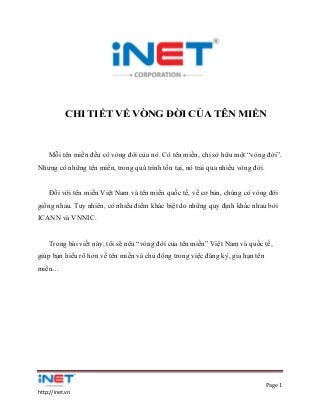 Page 1
http://inet.vn
CHI TIẾT VỀ VÒNG ĐỜI CỦA TÊN MIỀN
Mỗi tên miền đều có vòng đời của nó. Có tên miền, chỉ sở hữu một “vòng đời”.
Nhưng có những tên miền, trong quá trình tồn tại, nó trải qua nhiều vòng đời.
Đối với tên miền Việt Nam và tên miền quốc tế, về cơ bản, chúng có vòng đời
giống nhau. Tuy nhiên, có nhiều điểm khác biệt do những quy định khác nhau bởi
ICANN và VNNIC.
Trong bài viết này, tôi sẽ nêu “vòng đời của tên miền” Việt Nam và quốc tế,
giúp bạn hiểu rõ hơn về tên miền và chủ động trong việc đăng ký, gia hạn tên
miền…
 