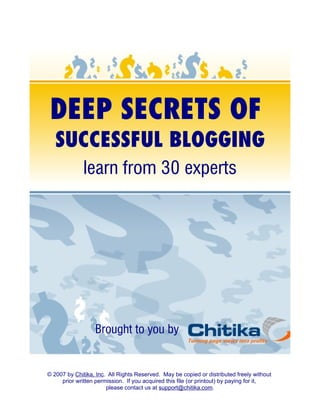 DEEP SECRETS OF
   SUCCESSFUL BLOGGING
              learn from 30 experts




                  Brought to you by


© 2007 by Chitika, Inc. All Rights Reserved. May be copied or distributed freely without
     prior written permission. If you acquired this file (or printout) by paying for it,
                       please contact us at support@chitika.com.
 