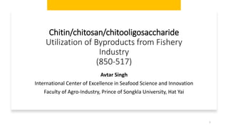 Chitin/chitosan/chitooligosaccharide
Utilization of Byproducts from Fishery
Industry
(850-517)
Avtar Singh
International Center of Excellence in Seafood Science and Innovation
Faculty of Agro-Industry, Prince of Songkla University, Hat Yai
1
 