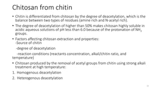 Chitosan from chitin
• Chitin is differentiated from chitosan by the degree of deacetylation, which is the
balance between two types of residues (amine rich and N-acetyl rich).
• The degree of deacetylation of higher than 50% makes chitosan highly soluble in
acidic aqueous solutions of pH less than 6.0 because of the protonation of NH2
groups.
• Factors affecting chitosan extraction and properties:
-Source of chitin
-degree of deacetylation
-reaction conditions (reactants concentration, alkali/chitin ratio, and
temperature)
• Chitosan produced by the removal of acetyl groups from chitin using strong alkali
treatment at high temperature:
1. Homogenous deacetylation
2. Heterogenous deacetylation
12
 