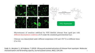 A B C
D E F
110
C
130
C
2 h 4 h 8 h
Microstructure of emulsion stabilized by FITC-labelled chitosan from squid pen with
different deacetylation conditions (A-F) under the simulated gastrointestinal tract.
Chitosan was deacetylated under different temperature (110 and 130 °C) at different times
(2 to 8 h)
FITC: Fluorescein
Singh, A., Benjakul, S., & Prodpran, T. (2019). Ultrasound‐assisted extraction of chitosan from squid pen: Molecular
characterization and fat binding capacity. Journal of food science, 84(2), 224-234. 23
 