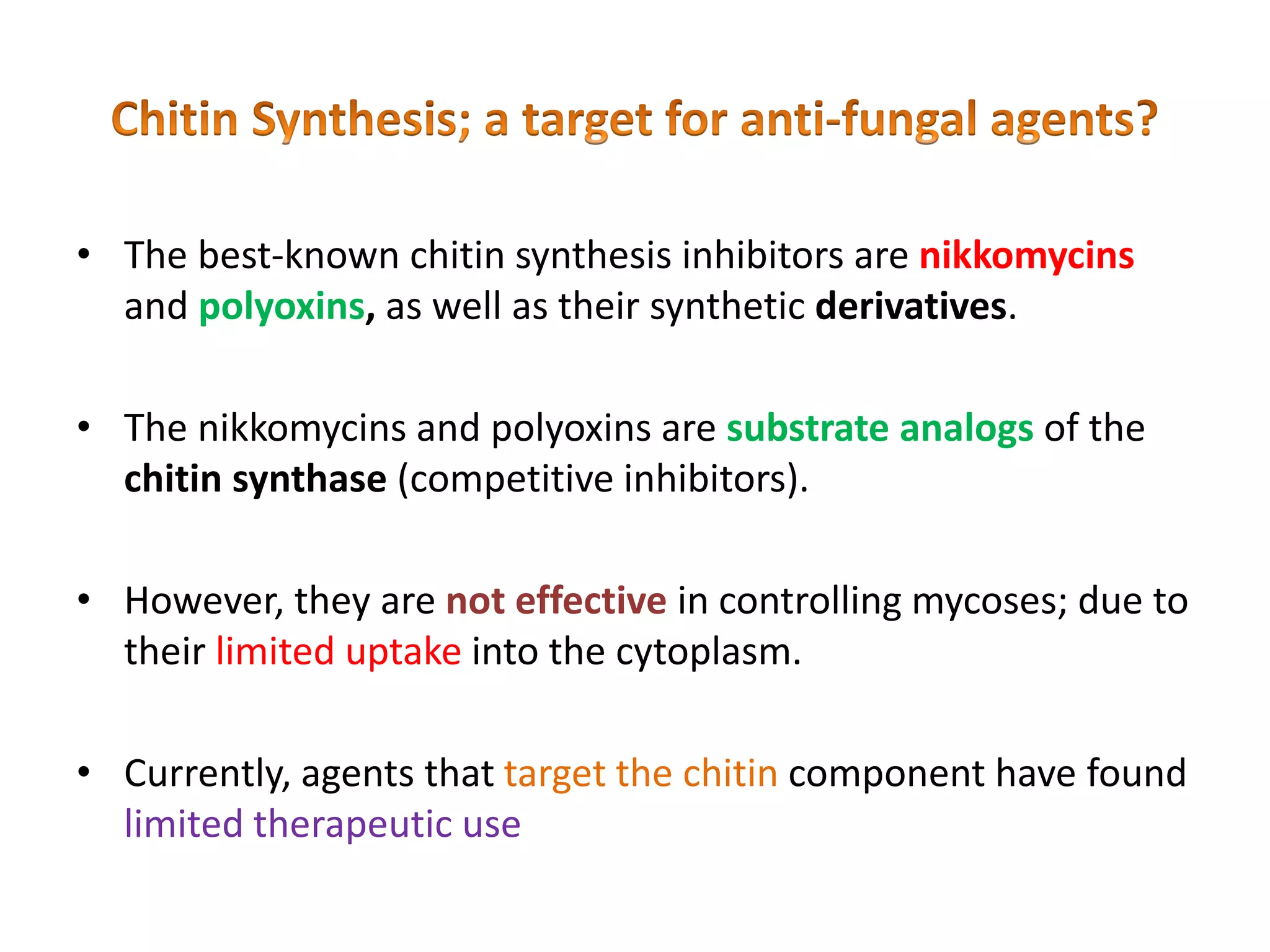 • The best-known chitin synthesis inhibitors are nikkomycins
and polyoxins, as well as their synthetic derivatives.
• The nikkomycins and polyoxins are substrate analogs of the
chitin synthase (competitive inhibitors).
• However, they are not effective in controlling mycoses; due to
their limited uptake into the cytoplasm.
• Currently, agents that target the chitin component have found
limited therapeutic use
 