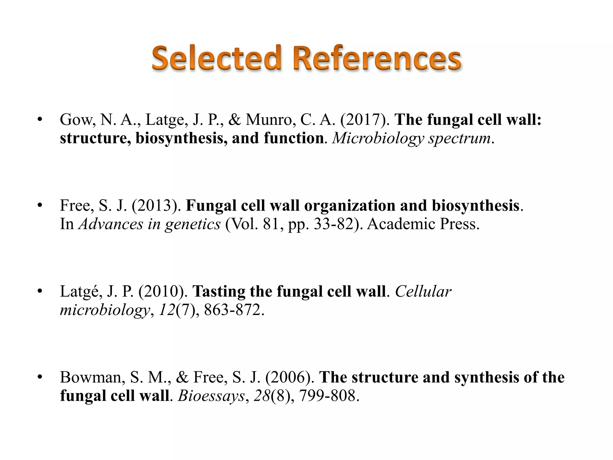 • Gow, N. A., Latge, J. P., & Munro, C. A. (2017). The fungal cell wall:
structure, biosynthesis, and function. Microbiology spectrum.
• Free, S. J. (2013). Fungal cell wall organization and biosynthesis.
In Advances in genetics (Vol. 81, pp. 33-82). Academic Press.
• Latgé, J. P. (2010). Tasting the fungal cell wall. Cellular
microbiology, 12(7), 863-872.
• Bowman, S. M., & Free, S. J. (2006). The structure and synthesis of the
fungal cell wall. Bioessays, 28(8), 799-808.
 