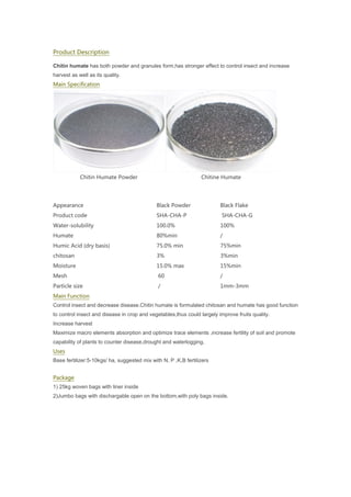 Product Description
Chitin humate has both powder and granules form,has stronger effect to control insect and increase
harvest as well as its quality.
Main Specification
Chitin Humate Powder Chitine Humate
Appearance Black Powder Black Flake
Product code SHA-CHA-P SHA-CHA-G
Water-solubility 100.0% 100%
Humate 80%min /
Humic Acid (dry basis) 75.0% min 75%min
chitosan 3% 3%min
Moisture 15.0% max 15%min
Mesh 60 /
Particle size / 1mm-3mm
Main Function
Control insect and decrease disease.Chitin humate is formulated chitosan and humate has good function
to control insect and disease in crop and vegetables,thus could largely improve fruits quality.
Increase harvest
Maximize macro elements absorption and optimize trace elements ,increase fertility of soil and promote
capability of plants to counter disease,drought and waterlogging.
Uses
Base fertilizer:5-10kgs/ ha, suggested mix with N, P ,K,B fertilizers
Package
1) 25kg woven bags with liner inside
2)Jumbo bags with dischargable open on the bottom,with poly bags inside.
 