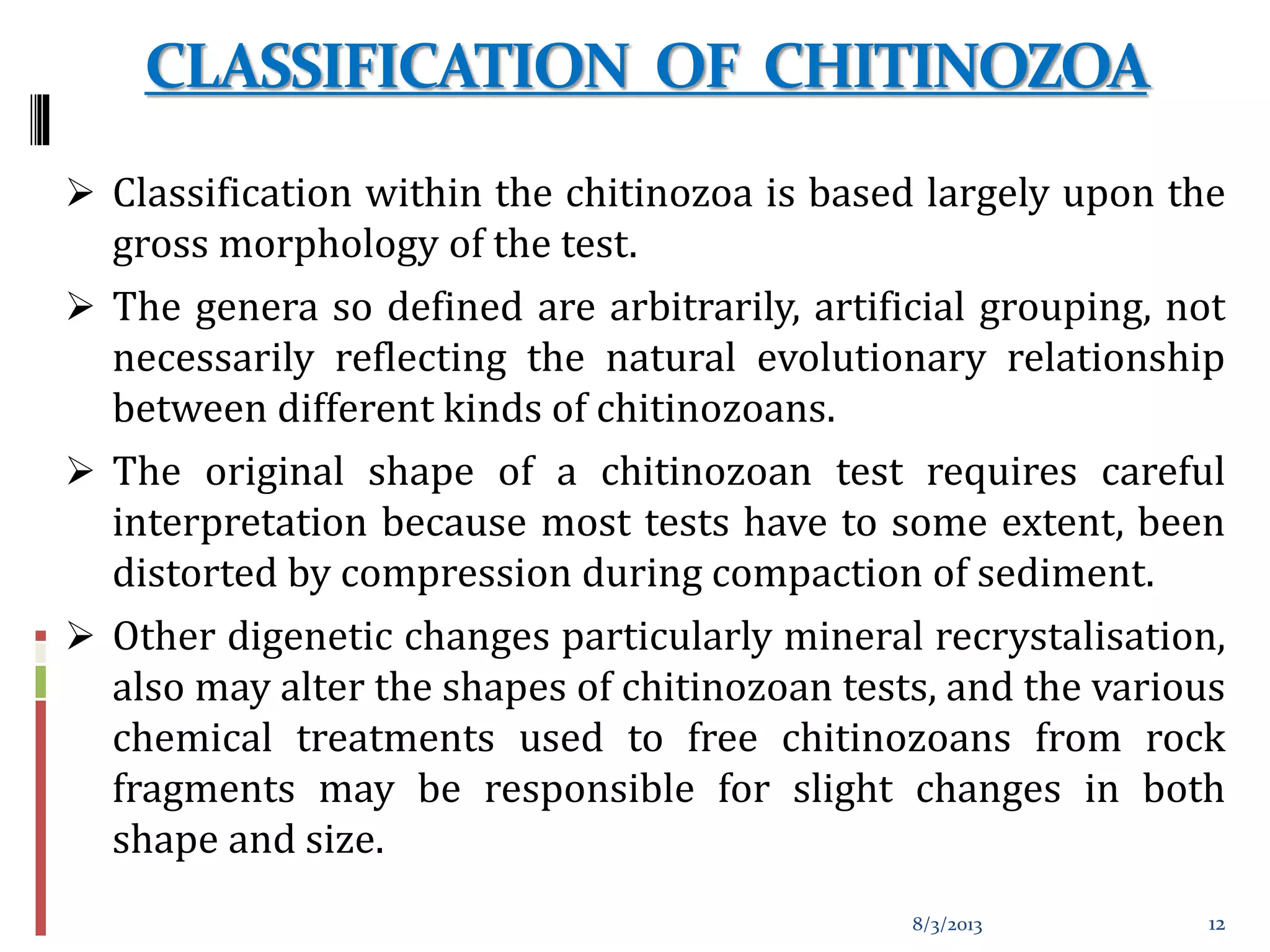CLASSIFICATION OF CHITINOZOA
 Classification within the chitinozoa is based largely upon the
gross morphology of the test.
 The genera so defined are arbitrarily, artificial grouping, not
necessarily reflecting the natural evolutionary relationship
between different kinds of chitinozoans.
 The original shape of a chitinozoan test requires careful
interpretation because most tests have to some extent, been
distorted by compression during compaction of sediment.
 Other digenetic changes particularly mineral recrystalisation,
also may alter the shapes of chitinozoan tests, and the various
chemical treatments used to free chitinozoans from rock
fragments may be responsible for slight changes in both
shape and size.
8/3/2013 12
 