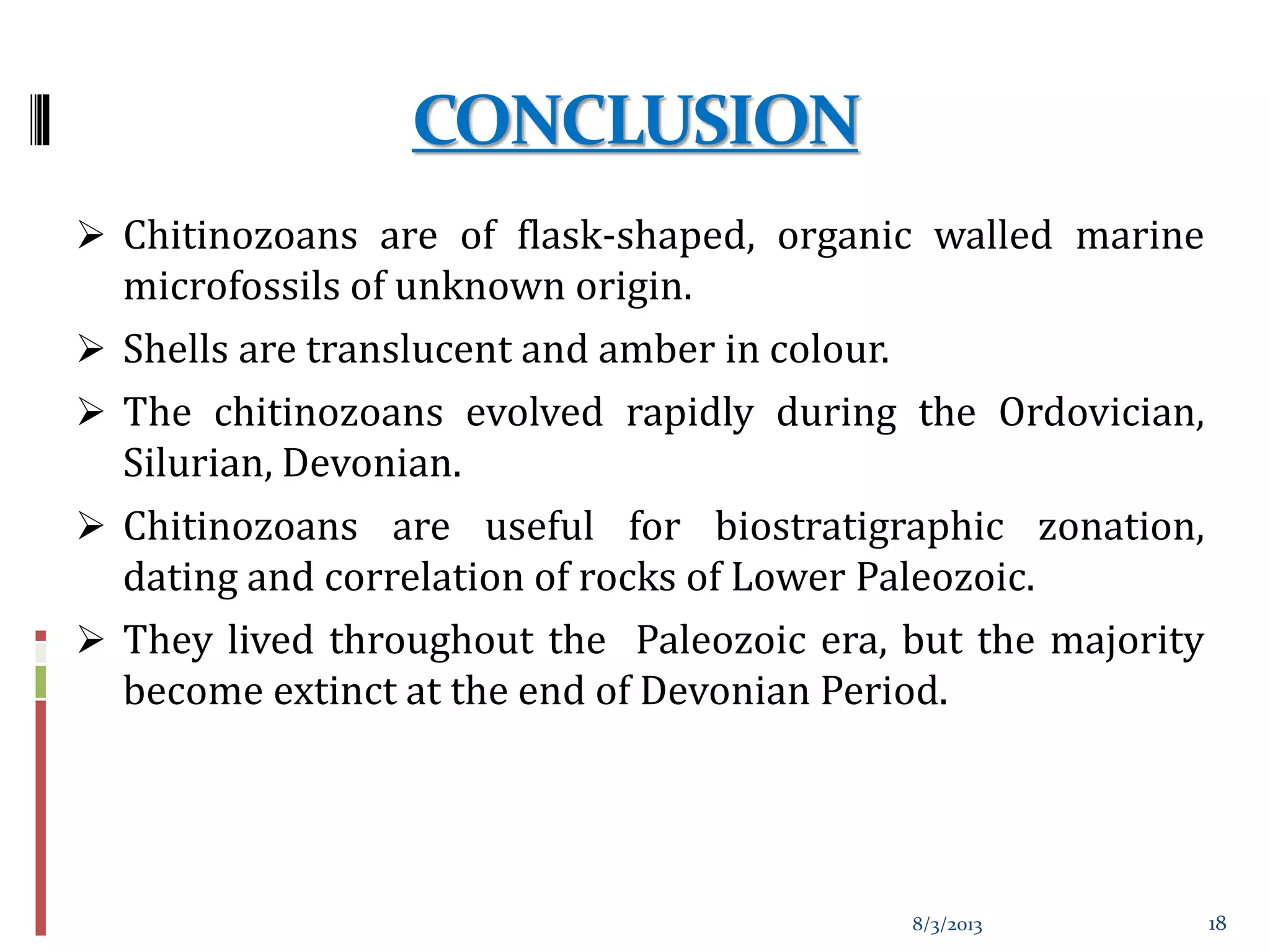 CONCLUSION
 Chitinozoans are of flask-shaped, organic walled marine
microfossils of unknown origin.
 Shells are translucent and amber in colour.
 The chitinozoans evolved rapidly during the Ordovician,
Silurian, Devonian.
 Chitinozoans are useful for biostratigraphic zonation,
dating and correlation of rocks of Lower Paleozoic.
 They lived throughout the Paleozoic era, but the majority
become extinct at the end of Devonian Period.
8/3/2013 18
 